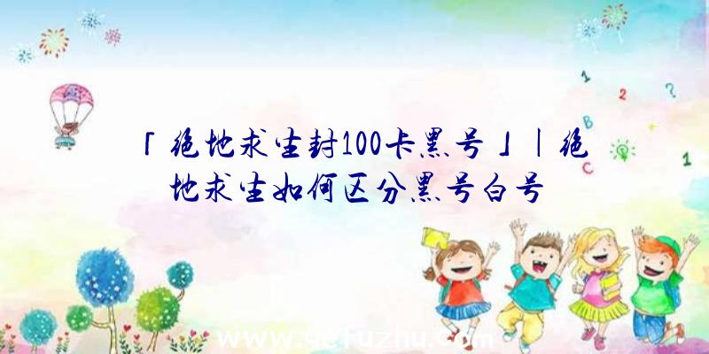 「绝地求生封100卡黑号」|绝地求生如何区分黑号白号